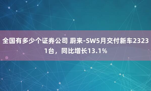全国有多少个证券公司 蔚来-SW5月交付新车23231台，同比增长13.1%