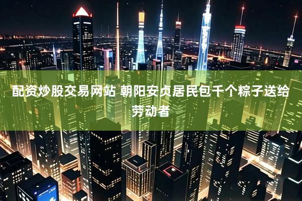 配资炒股交易网站 朝阳安贞居民包千个粽子送给劳动者
