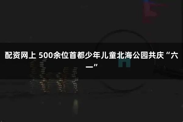 配资网上 500余位首都少年儿童北海公园共庆“六一”