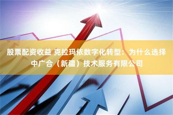股票配资收益 克拉玛依数字化转型：为什么选择中广合（新疆）技术服务有限公司