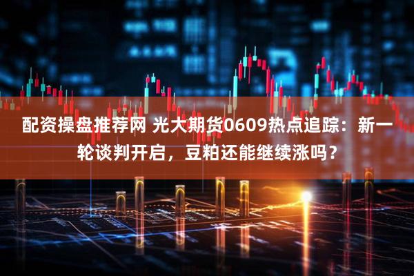 配资操盘推荐网 光大期货0609热点追踪：新一轮谈判开启，豆粕还能继续涨吗？