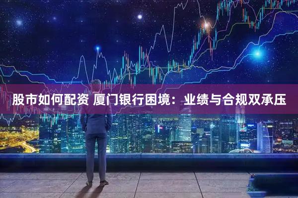 股市如何配资 厦门银行困境：业绩与合规双承压