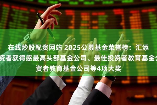 在线炒股配资网站 2025公募基金荣誉榜：汇添富基金获得投资者获得感最高头部基金公司、最佳投资者教育基金公司等4项大奖