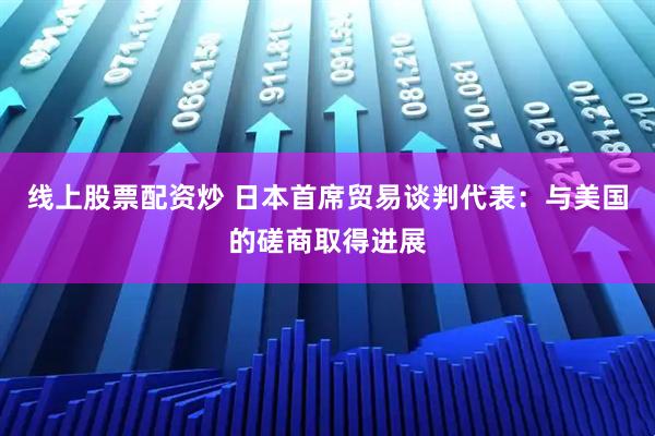 线上股票配资炒 日本首席贸易谈判代表：与美国的磋商取得进展