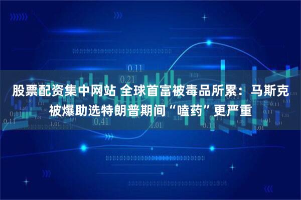 股票配资集中网站 全球首富被毒品所累：马斯克被爆助选特朗普期间“嗑药”更严重