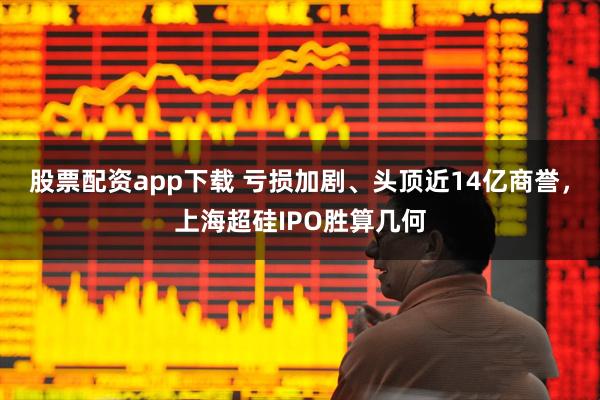 股票配资app下载 亏损加剧、头顶近14亿商誉，上海超硅IPO胜算几何