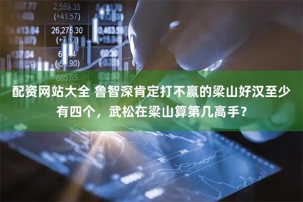 配资网站大全 鲁智深肯定打不赢的梁山好汉至少有四个，武松在梁山算第几高手？