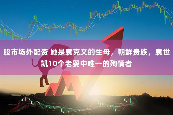 股市场外配资 她是袁克文的生母，朝鲜贵族，袁世凯10个老婆中唯一的殉情者