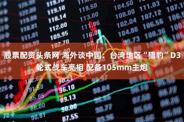股票配资头条网 海外谈中国：台湾地区“猎豹”D3轮式战车亮相 配备105mm主炮