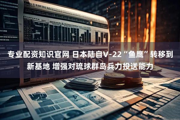 专业配资知识官网 日本陆自V-22“鱼鹰”转移到新基地 增强对琉球群岛兵力投送能力