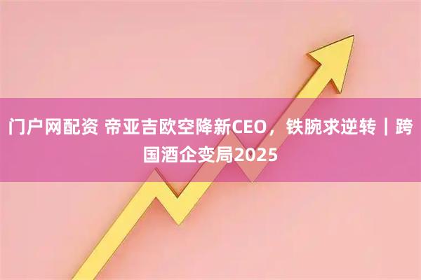 门户网配资 帝亚吉欧空降新CEO，铁腕求逆转｜跨国酒企变局2025