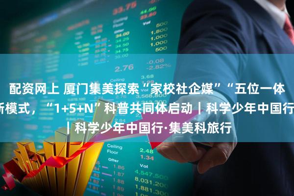配资网上 厦门集美探索“家校社企媒”“五位一体”科普育人新模式，“1+5+N”科普共同体启动｜科学少年中国行·集美科旅行